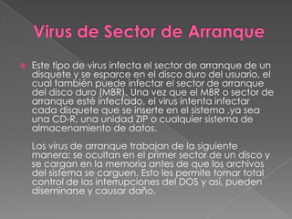    Este tipo de virus infecta el sector de arranque de un
    disquete y se esparce en el disco duro del usuario, el
    cual también puede infectar el sector de arranque
    del disco duro (MBR). Una vez que el MBR o sector de
    arranque esté infectado, el virus intenta infectar
    cada disquete que se inserte en el sistema ,ya sea
    una CD-R, una unidad ZIP o cualquier sistema de
    almacenamiento de datos.
    Los virus de arranque trabajan de la siguiente
    manera: se ocultan en el primer sector de un disco y
    se cargan en la memoria antes de que los archivos
    del sistema se carguen. Esto les permite tomar total
    control de las interrupciones del DOS y así, pueden
    diseminarse y causar daño.
 