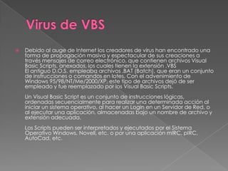    Debido al auge de Internet los creadores de virus han encontrado una
    forma de propagación masiva y espectacular de sus creaciones a
    través mensajes de correo electrónico, que contienen archivos Visual
    Basic Scripts, anexados, los cuales tienen la extensión .VBS
    El antiguo D.O.S. empleaba archivos .BAT (Batch), que eran un conjunto
    de instrucciones o comandos en lotes. Con el advenimiento de
    Windows 95/98/NT/Me/2000/XP, este tipo de archivos dejó de ser
    empleado y fue reemplazado por los Visual Basic Scripts.
    Un Visual Basic Script es un conjunto de instrucciones lógicas,
    ordenadas secuencialmente para realizar una determinada acción al
    iniciar un sistema operativo, al hacer un Login en un Servidor de Red, o
    al ejecutar una aplicación, almacenadas bajo un nombre de archivo y
    extensión adecuada.
    Los Scripts pueden ser interpretados y ejecutados por el Sistema
    Operativo Windows, Novell, etc. o por una aplicación mIRC, pIRC,
    AutoCad, etc.
 