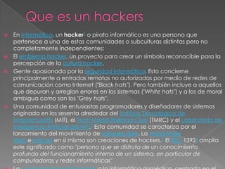  En informática, un hacker1 o pirata informático es una persona que
  pertenece a una de estas comunidades o subculturas distintas pero no
  completamente independientes:
 El emblema hacker, un proyecto para crear un símbolo reconocible para la
  percepción de la cultura hacker.
 Gente apasionada por la seguridad informática. Esto concierne
  principalmente a entradas remotas no autorizadas por medio de redes de
  comunicación como Internet ("Black hats"). Pero también incluye a aquellos
  que depuran y arreglan errores en los sistemas ("White hats") y a los de moral
  ambigua como son los "Grey hats".
 Una comunidad de entusiastas programadores y diseñadores de sistemas
  originada en los sesenta alrededor del Instituto Tecnológico de
  Massachusetts (MIT), el Tech Model Railroad Club (TMRC) y el Laboratorio de
  Inteligencia Artificial del MIT.2 Esta comunidad se caracteriza por el
  lanzamiento del movimiento de software libre. La World Wide
  Web eInternet en sí misma son creaciones de hackers.3 El RFC 13924 amplia
  este significado como "persona que se disfruta de un conocimiento
  profundo del funcionamiento interno de un sistema, en particular de
  computadoras y redes informáticas"
 