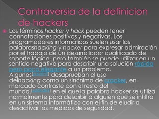    Los términos hacker y hack pueden tener
    connotaciones positivas y negativas. Los
    programadores informáticos suelen usar las
    palabrashacking y hacker para expresar admiración
    por el trabajo de un desarrollador cualificado de
    soporte lógico, pero también se puede utilizar en un
    sentido negativo para describir una solución rápida
    pero poco elegante a un problema.
    Algunos[¿quién?] desaprueban el uso
    delhacking como un sinónimo de cracker, en
    marcado contraste con el resto del
    mundo,[¿dónde?] en el que la palabra hacker se utiliza
    normalmente para describir a alguien que se infiltra
    en un sistema informático con el fin de eludir o
    desactivar las medidas de seguridad.
 
