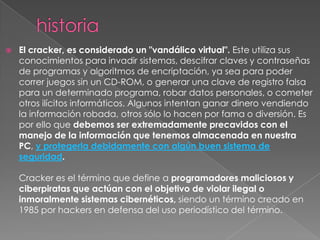    El cracker, es considerado un "vandálico virtual". Este utiliza sus
    conocimientos para invadir sistemas, descifrar claves y contraseñas
    de programas y algoritmos de encriptación, ya sea para poder
    correr juegos sin un CD-ROM, o generar una clave de registro falsa
    para un determinado programa, robar datos personales, o cometer
    otros ilícitos informáticos. Algunos intentan ganar dinero vendiendo
    la información robada, otros sólo lo hacen por fama o diversión. Es
    por ello que debemos ser extremadamente precavidos con el
    manejo de la información que tenemos almacenada en nuestra
    PC, y protegerla debidamente con algún buen sistema de
    seguridad.

    Cracker es el término que define a programadores maliciosos y
    ciberpiratas que actúan con el objetivo de violar ilegal o
    inmoralmente sistemas cibernéticos, siendo un término creado en
    1985 por hackers en defensa del uso periodístico del término.
 
