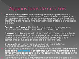 

    Crackers de sistemas: término designado a programadores y
    decoders que alteran el contenido de un determinado programa,
    por ejemplo, alterando fechas de expiración de un determinado
    programa para hacerlo funcionar como si se tratara de una copia
    legítima.
    Crackers de Criptografía: término usado para aquellos que se
    dedican a la ruptura de criptografía (cracking codes).
    Phreaker: cracker especializado en telefonía. Tiene conocimiento
    para hacer llamadas gratuitas, reprogramar centrales telefónicas,
    grabar conversaciones de otros teléfonos para luego poder
    escuchar la conversación en su propio teléfono, etc.
    Cyberpunk: son los vándalos de páginas web o sistemas
    informatizados. Destruyen el trabajo ajeno.
   En el caso de que te sientas inseguro, no esperes más, simplemente
    pulsa sobre este enlace y encontrarás suficiente información para
    navegar y almacenar datos en tu PC con sufciente seguridad como
    para permitirte estar tranquilo.
   Mientras tanto, en este video podrás conocer más de cerca lel
 
