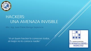 HACKERS:
UNA AMENAZA INVISIBLE
Msc. Ing. Juan Pablo Barriga Sapiencia

“A un buen hacker lo conocen todos,
al mejor no lo conoce nadie”

 