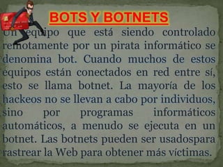 BOTS Y BOTNETS
Un equipo que está siendo controlado
remotamente por un pirata informático se
denomina bot. Cuando muchos de estos
equipos están conectados en red entre sí,
esto se llama botnet. La mayoría de los
hackeos no se llevan a cabo por individuos,
sino por programas informáticos
automáticos, a menudo se ejecuta en un
botnet. Las botnets pueden ser usadospara
rastrear la Web para obtener más víctimas.
 