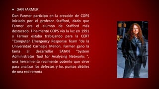  DAN FARMER
Dan Farmer participo en la creación de COPS
iniciado por el profesor Stafford, dado que
Farmer era el alumno de Stafford más
destacado. Finalmente COPS vio la luz en 1991
y Farmer estaba trabajando para la CERT
"Computer Emergency Response Team "de la
Universidad Carnegie Mellon. Farmer gano la
fama al desarrollar SATAN "System
Administrator Tool for Analyzing Networks ",
una herramienta realmente potente que sirve
para analizar los defectos y los puntos débiles
de una red remota
 