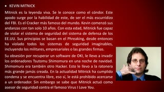  KEVIN MITNICK
Mitnick es la leyenda viva. Se le conoce como el cóndor. Este
apodo surge por la habilidad de este, de ser el más escurridizo
del FBI. Es el Cracker más famoso del mundo. Kevin comenzó sus
andanzas con tan solo 10 años. Con esta edad, Mitnick fue capaz
de violar el sistema de seguridad del sistema de defensa de los
EE.UU. Sus principios se basan en el Phreaking, desde entonces
ha violado todos los sistemas de seguridad imaginables,
incluyendo los militares, empresariales o las grandes firmas.
Su obsesión por recuperar un software de OKI, le llevo a invadir
los ordenadores Tsutomu Shimomura en una noche de navidad.
Shimomura era también otro Hacker. Esto le llevo a la ratonera
más grande jamás creada. En la actualidad Mitnick ha cumplido
condena y se encuentra libre, eso sí, le está prohibido acercarse
a un ordenador. Sin embargo se sabe que Mitnick actuó como
asesor de seguridad contra el famoso Virus I Love You.
 