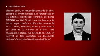  VLADIMIR LEVIN
Vladimir Levin, un matemático ruso de 24 años,
penetro vía Internet desde San Petersburgo en
los sistemas informáticos centrales del banco
CITIBANK en Wall Street. Una vez dentro, este
Hacker logró transferir a diferentes cuentas de
EE.UU, Rusia, Alemania, Israel y Suiza fondos
por valor de 10 millones de dólares. Pero
finalmente el Hacker fue detenido en 1995. En
Internet es fácil encontrar un documento
titulado "Como robe 10 millones de dólares”.
 