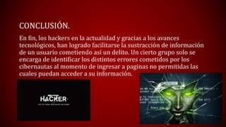 CONCLUSIÓN.
En fin, los hackers en la actualidad y gracias a los avances
tecnológicos, han logrado facilitarse la sustracción de información
de un usuario cometiendo así un delito. Un cierto grupo solo se
encarga de identificar los distintos errores cometidos por los
cibernautas al momento de ingresar a paginas no permitidas las
cuales puedan acceder a su información.
 
