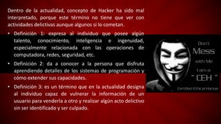 Dentro de la actualidad, concepto de Hacker ha sido mal
interpretado, porque este término no tiene que ver con
actividades delictivas aunque algunos si lo cometan.
• Definición 1: expresa al individuo que posee algún
talento, conocimiento, inteligencia e ingenuidad,
especialmente relacionada con las operaciones de
computadora, redes, seguridad, etc.
• Definición 2: da a conocer a la persona que disfruta
aprendiendo detalles de los sistemas de programación y
cómo extender sus capacidades.
• Definición 3: es un término que en la actualidad designa
al individuo capaz de vulnerar la información de un
usuario para venderla a otro y realizar algún acto delictivo
sin ser identificado y ser culpado.
 