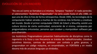 EVOLUCIÓN DE LOS HACKERS
"No era así como se llamaban a sí mismos. Tampoco "hackers" ni nada parecido;
el sobrenombre "Auténtico Programador" no sería usado hasta el año 1980, en
que uno de ellos lo hizo de forma retrospectiva. Desde 1945, las tecnologías de la
computación habían atraído a muchos de los cerebros más brillantes y creativos
del mundo. Desde el primer computador ENIAC de Eckert y Mauchly, existió una
cultura técnica de cierta continuidad, consciente de sí misma, compuesta por
programadores entusiastas; personas que creaban y manipulaban software por
pura diversión.
Los Auténticos Programadores provenían habitualmente de disciplinas como la
ingeniería o la física y con frecuencia se trataba de radioaficionados. Llevaban
calcetines blancos, camisas de poliéster con corbata y gafas gruesas, y
programaban en código máquina, en ensamblador, en FORTRAN y en media
docena más de arcaicos lenguajes ya olvidados.
 