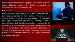 Existen diferentes formas de agrupar a las personas que tiene
alguna habilidad dentro del ámbito operacional de
computadores. Los mas conocidos son:
 HACKERS:
Estos personajes son expertos en sistemas avanzados. En la
actualidad se centran en los sistemas informáticos y de
comunicaciones. Dominan la programación y la electrónica
para lograr comprender sistemas tan complejos como la
comunicación móvil. Su objetivo principal es comprender los
sistemas y el funcionamiento de ellos. Normalmente son
quienes alertan de un fallo en algún programa comercial, y lo
comunican al fabricante. También es frecuente que un buen
Hacker sea finalmente contratado por alguna importante
empresa de seguridad.
 