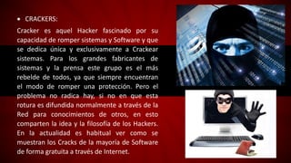  CRACKERS:
Cracker es aquel Hacker fascinado por su
capacidad de romper sistemas y Software y que
se dedica única y exclusivamente a Crackear
sistemas. Para los grandes fabricantes de
sistemas y la prensa este grupo es el más
rebelde de todos, ya que siempre encuentran
el modo de romper una protección. Pero el
problema no radica hay, si no en que esta
rotura es difundida normalmente a través de la
Red para conocimientos de otros, en esto
comparten la idea y la filosofía de los Hackers.
En la actualidad es habitual ver como se
muestran los Cracks de la mayoría de Software
de forma gratuita a través de Internet.
 