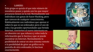 • LAMERS:
Este grupo es quizás el que más número de
miembros posee y quizás son los que mayor
presencia tienen en la red. Normalmente son
individuos con ganas de hacer Hacking, pero
que carecen de cualquier conocimiento.
Habitualmente son individuos que apenas si
saben lo que es un ordenador, pero el uso de
este y las grandes oportunidades que brinda
Internet, convierten al nuevo internauta en
un obsesivo ser que rebusca y relee toda la
información que le fascina y que se puede
encontrar en Internet. Normalmente la
posibilidad de entrar en otro sistema remoto
o la posibilidad de girar un gráfico en la
pantalla de otro ordenador, le fascinan
enormemente.
 