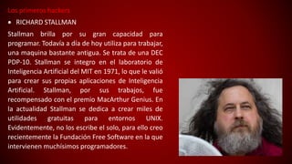Los primeros hackers
 RICHARD STALLMAN
Stallman brilla por su gran capacidad para
programar. Todavía a día de hoy utiliza para trabajar,
una maquina bastante antigua. Se trata de una DEC
PDP-10. Stallman se integro en el laboratorio de
Inteligencia Artificial del MIT en 1971, lo que le valió
para crear sus propias aplicaciones de Inteligencia
Artificial. Stallman, por sus trabajos, fue
recompensado con el premio MacArthur Genius. En
la actualidad Stallman se dedica a crear miles de
utilidades gratuitas para entornos UNIX.
Evidentemente, no los escribe el solo, para ello creo
recientemente la Fundación Free Software en la que
intervienen muchísimos programadores.
 