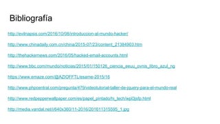 Bibliografía
http://evilnapsis.com/2016/10/08/introduccion-al-mundo-hacker/
http://www.chinadaily.com.cn/china/2015-07/23/content_21384903.htm
http://thehackernews.com/2016/05/hacked-email-accounts.html
http://www.bbc.com/mundo/noticias/2015/01/150126_ciencia_eeuu_ovnis_libro_azul_ng
https://www.emaze.com/@AZIOFFTL/esame-2015/16
http://www.phpcentral.com/pregunta/479/videotutorial-taller-de-jquery-para-el-mundo-real
http://www.redpepperwallpaper.com/es/papel_pintado/hi_tech/wpl3jsfp.html
http://media.vandal.net/i/640x360/11-2016/201611315595_1.jpg
 