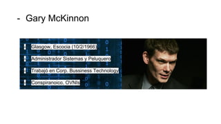 - Gary McKinnon
- Glasgow, Escocia (10/2/1966)
- Administrador Sistemas y Peluquero
- Trabajó en Corp. Bussiness Technology
- Conspiranoico, OVNIs
 