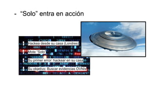 - “Solo” entra en acción
- Hackea desde su casa (Londres)
- Mote “Solo”
- Su primer error: hackear en su casa
- Su objetivo: Buscar evidencias OVNIs
 
