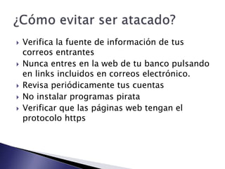 Verifica la fuente de información de tus
correos entrantes
 Nunca entres en la web de tu banco pulsando
en links incluidos en correos electrónico.
 Revisa periódicamente tus cuentas
 No instalar programas pirata
 Verificar que las páginas web tengan el
protocolo https
 