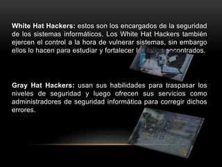 White Hat Hackers: estos son los encargados de la seguridad
de los sistemas informáticos. Los White Hat Hackers también
ejercen el control a la hora de vulnerar sistemas, sin embargo
ellos lo hacen para estudiar y fortalecer los fallos encontrados.
Gray Hat Hackers: usan sus habilidades para traspasar los
niveles de seguridad y luego ofrecen sus servicios como
administradores de seguridad informática para corregir dichos
errores.
 