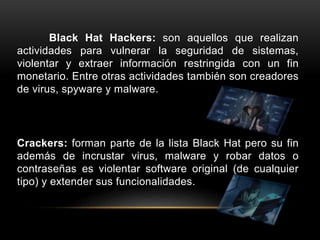 Black Hat Hackers: son aquellos que realizan
actividades para vulnerar la seguridad de sistemas,
violentar y extraer información restringida con un fin
monetario. Entre otras actividades también son creadores
de virus, spyware y malware.
Crackers: forman parte de la lista Black Hat pero su fin
además de incrustar virus, malware y robar datos o
contraseñas es violentar software original (de cualquier
tipo) y extender sus funcionalidades.
 