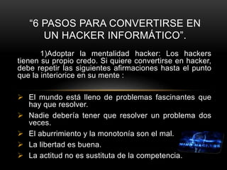 1)Adoptar la mentalidad hacker: Los hackers
tienen su propio credo. Si quiere convertirse en hacker,
debe repetir las siguientes afirmaciones hasta el punto
que la interiorice en su mente :
 El mundo está lleno de problemas fascinantes que
hay que resolver.
 Nadie debería tener que resolver un problema dos
veces.
 El aburrimiento y la monotonía son el mal.
 La libertad es buena.
 La actitud no es sustituta de la competencia.
“6 PASOS PARA CONVERTIRSE EN
UN HACKER INFORMÁTICO”.
 