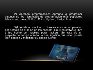 2) Aprenda programación: Aprenda a programar
algunos de los lenguajes de programación más populares
tales como Java, PHP, C, C + +, Python, Perl y otros.
3)Aprenda a usar Linux: Linux es el sistema operativo
por defecto en el reino de los hackers. Linux es software libre
y fue hecho por hackers para hackers. Se trata de un
proyecto de código abierto, lo que significa que usted puede
leer, escribir y modificar su código fuente.
 