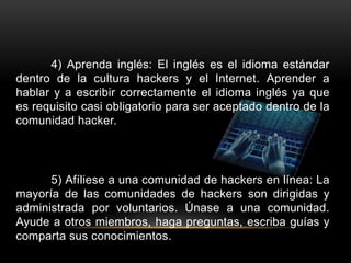 4) Aprenda inglés: El inglés es el idioma estándar
dentro de la cultura hackers y el Internet. Aprender a
hablar y a escribir correctamente el idioma inglés ya que
es requisito casi obligatorio para ser aceptado dentro de la
comunidad hacker.
5) Afíliese a una comunidad de hackers en línea: La
mayoría de las comunidades de hackers son dirigidas y
administrada por voluntarios. Únase a una comunidad.
Ayude a otros miembros, haga preguntas, escriba guías y
comparta sus conocimientos.
 