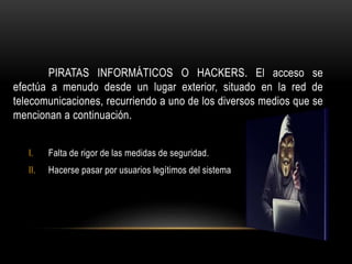 PIRATAS INFORMÁTICOS O HACKERS. El acceso se
efectúa a menudo desde un lugar exterior, situado en la red de
telecomunicaciones, recurriendo a uno de los diversos medios que se
mencionan a continuación.
I. Falta de rigor de las medidas de seguridad.
II. Hacerse pasar por usuarios legítimos del sistema
 