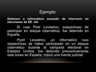 Ejemplo:
Detienen a informático acusado de intervenir en
elecciones de EE. UU.
El ruso Piotr Levashov, sospechoso de
participar en ataque cibernético, fue detenido en
España.
Pyotr Levashov, un informático ruso
sospechoso de haber participado en un ataque
cibernético durante la campaña electoral en
Estados Unidos, fue detenido preventivamente
este lunes en España, indicó una fuente judicial.
 