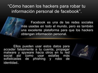 Ellos pueden usar estos datos para
acceder falsamente a tu cuenta, propagar
malware y spyware hacia otros en tu red
social así como usar estafas más
sofisticadas de phishing y robo de
identidad.
“Cómo hacen los hackers para robar tu
información personal de facebook”.
Facebook es una de las redes sociales
más usadas en todo el mundo, pero es también
una excelente plataforma para que los hackers
obtengan información personal.
 