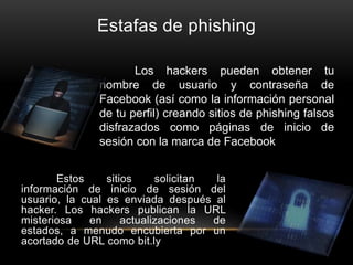 Estafas de phishing
Estos sitios solicitan la
información de inicio de sesión del
usuario, la cual es enviada después al
hacker. Los hackers publican la URL
misteriosa en actualizaciones de
estados, a menudo encubierta por un
acortado de URL como bit.ly
Los hackers pueden obtener tu
nombre de usuario y contraseña de
Facebook (así como la información personal
de tu perfil) creando sitios de phishing falsos
disfrazados como páginas de inicio de
sesión con la marca de Facebook.
 