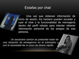 Estafas por chat
Un escenario común es pretender estar en
una situación de emergencia en el extranjero y
con la necesidad de un poco de dinero rápido.
Una vez que obtienen información de
inicio de sesión, los hackers pueden acceder y
usar el chat o la funcionalidad de mensajería
dentro del perfil robado para intentar obtener
información personal de los amigos de esa
persona.
 