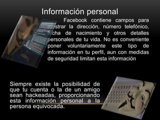 Información personal
Siempre existe la posibilidad de
que tu cuenta o la de un amigo
sean hackeadas, proporcionando
esta información personal a la
persona equivocada.
Facebook contiene campos para
mostrar la dirección, número telefónico,
fecha de nacimiento y otros detalles
personales de tu vida. No es conveniente
poner voluntariamente este tipo de
información en tu perfil, aun con medidas
de seguridad limitan esta información.
 