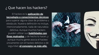 ¿ Que hacen los hackers?
El hackeo es la aplicación de
tecnología o conocimientos técnicos
para superar alguna clase de problema u
obstáculo. Nuestra definición no incluye,
intencionadamente, nada de naturaleza
delictiva. Aunque muchos hackers
pueden utilizar sus habilidades con
fines malvados, y de hecho lo hacen, y
aunque mucha gente asocia el hackeo
únicamente con el hackeo delictivo o de
seguridad, el concepto va más allá.
 