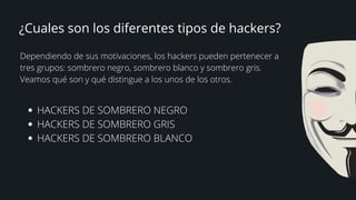 ¿Cuales son los diferentes tipos de hackers?


Dependiendo de sus motivaciones, los hackers pueden pertenecer a
tres grupos: sombrero negro, sombrero blanco y sombrero gris.
Veamos qué son y qué distingue a los unos de los otros.
HACKERS DE SOMBRERO NEGRO
HACKERS DE SOMBRERO GRIS
HACKERS DE SOMBRERO BLANCO
 