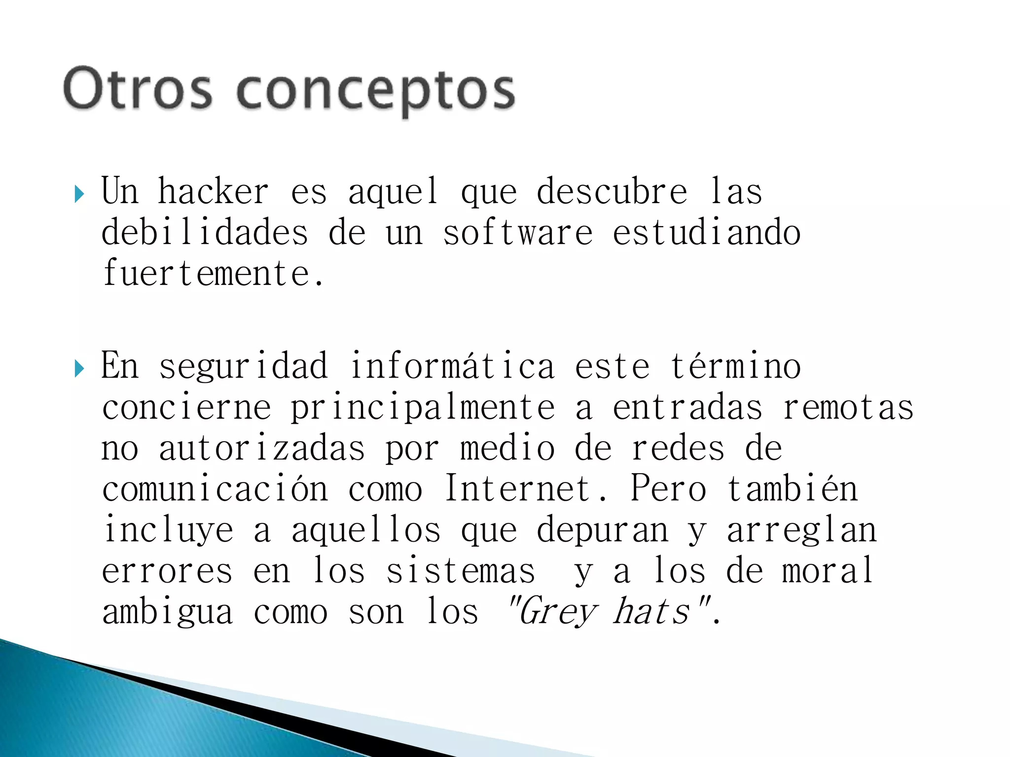  Un hacker es aquel que descubre las
debilidades de un software estudiando
fuertemente.
 En seguridad informática este término
concierne principalmente a entradas remotas
no autorizadas por medio de redes de
comunicación como Internet. Pero también
incluye a aquellos que depuran y arreglan
errores en los sistemas y a los de moral
ambigua como son los "Grey hats".
 
