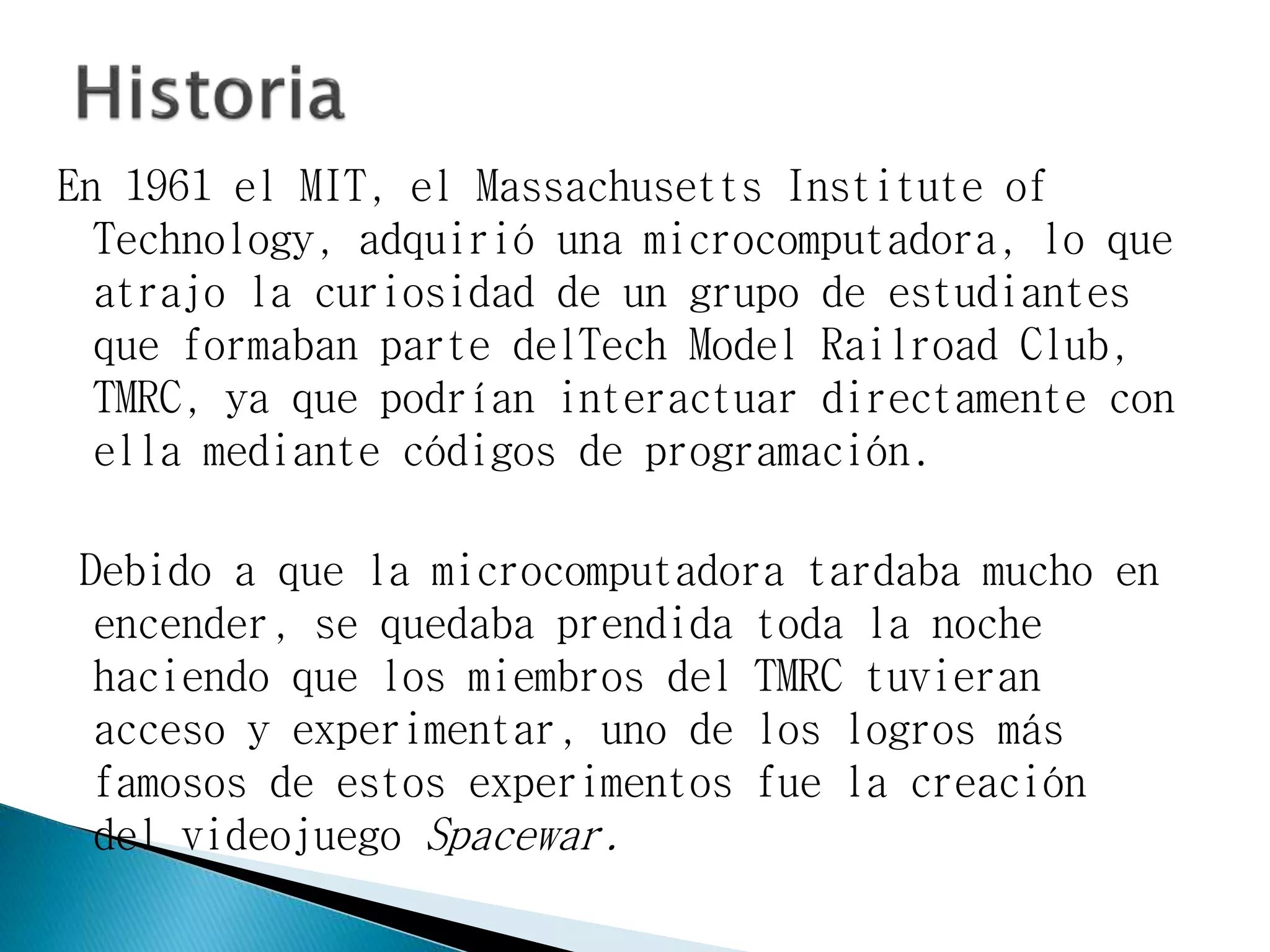 En 1961 el MIT, el Massachusetts Institute of
Technology, adquirió una microcomputadora, lo que
atrajo la curiosidad de un grupo de estudiantes
que formaban parte delTech Model Railroad Club,
TMRC, ya que podrían interactuar directamente con
ella mediante códigos de programación.
Debido a que la microcomputadora tardaba mucho en
encender, se quedaba prendida toda la noche
haciendo que los miembros del TMRC tuvieran
acceso y experimentar, uno de los logros más
famosos de estos experimentos fue la creación
del videojuego Spacewar.
 