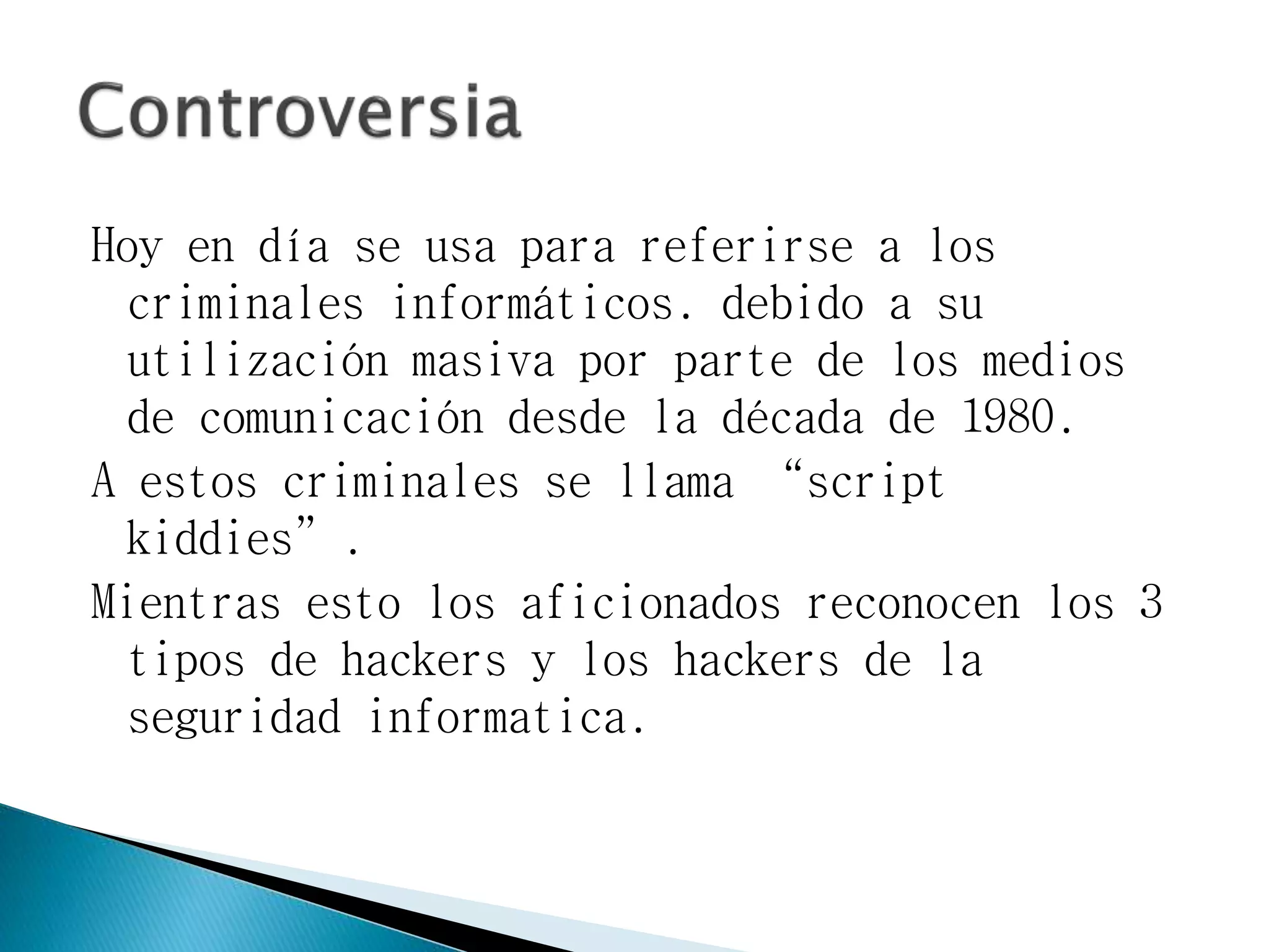 Hoy en día se usa para referirse a los
criminales informáticos. debido a su
utilización masiva por parte de los medios
de comunicación desde la década de 1980.
A estos criminales se llama “script
kiddies”.
Mientras esto los aficionados reconocen los 3
tipos de hackers y los hackers de la
seguridad informatica.
 