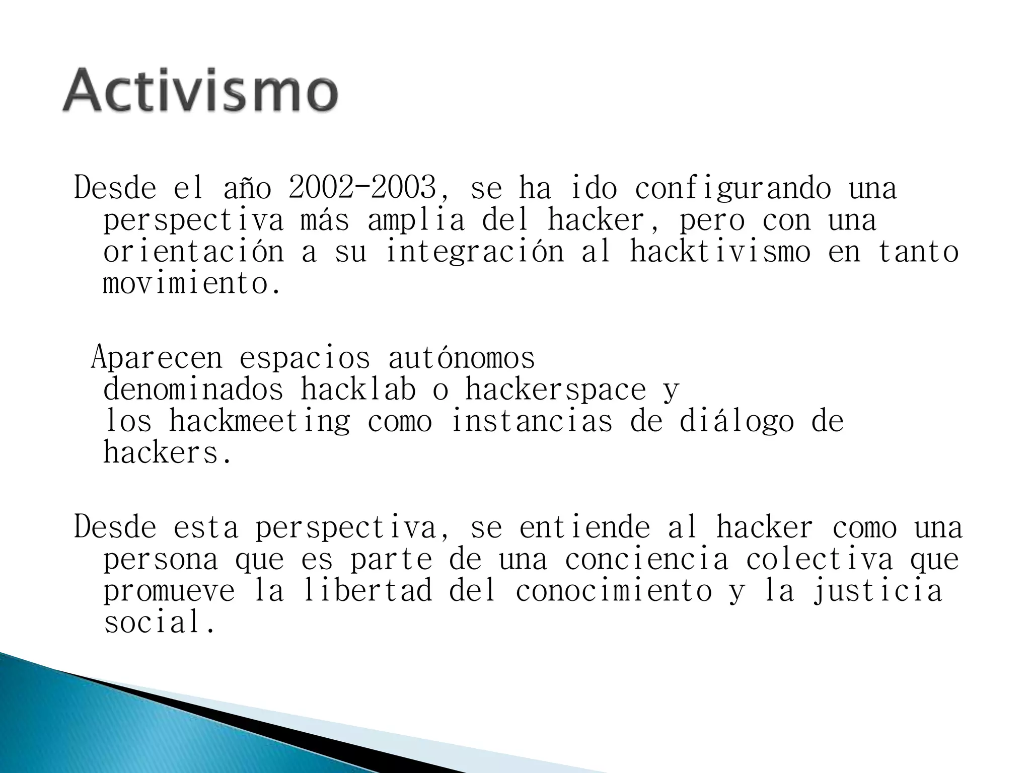 Desde el año 2002-2003, se ha ido configurando una
perspectiva más amplia del hacker, pero con una
orientación a su integración al hacktivismo en tanto
movimiento.
Aparecen espacios autónomos
denominados hacklab o hackerspace y
los hackmeeting como instancias de diálogo de
hackers.
Desde esta perspectiva, se entiende al hacker como una
persona que es parte de una conciencia colectiva que
promueve la libertad del conocimiento y la justicia
social.
 