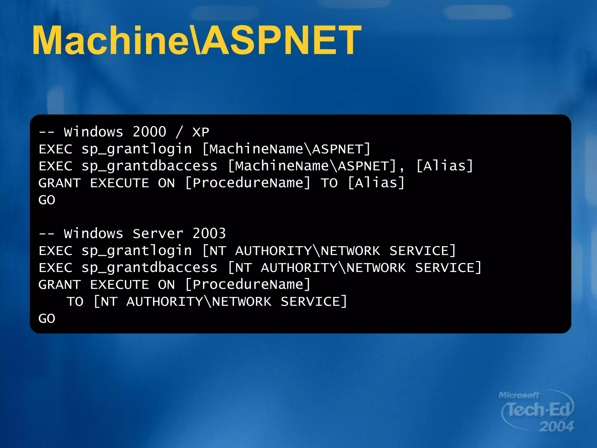 Machine\ASPNET -- Windows 2000 / XP EXEC sp_grantlogin [MachineName\ASPNET] EXEC sp_grantdbaccess [MachineName\ASPNET], [Alias] GRANT EXECUTE ON [ProcedureName] TO [Alias] GO -- Windows Server 2003 EXEC sp_grantlogin [NT AUTHORITY\NETWORK SERVICE] EXEC sp_grantdbaccess [NT AUTHORITY\NETWORK SERVICE] GRANT EXECUTE ON [ProcedureName] TO [NT AUTHORITY\NETWORK SERVICE] GO 