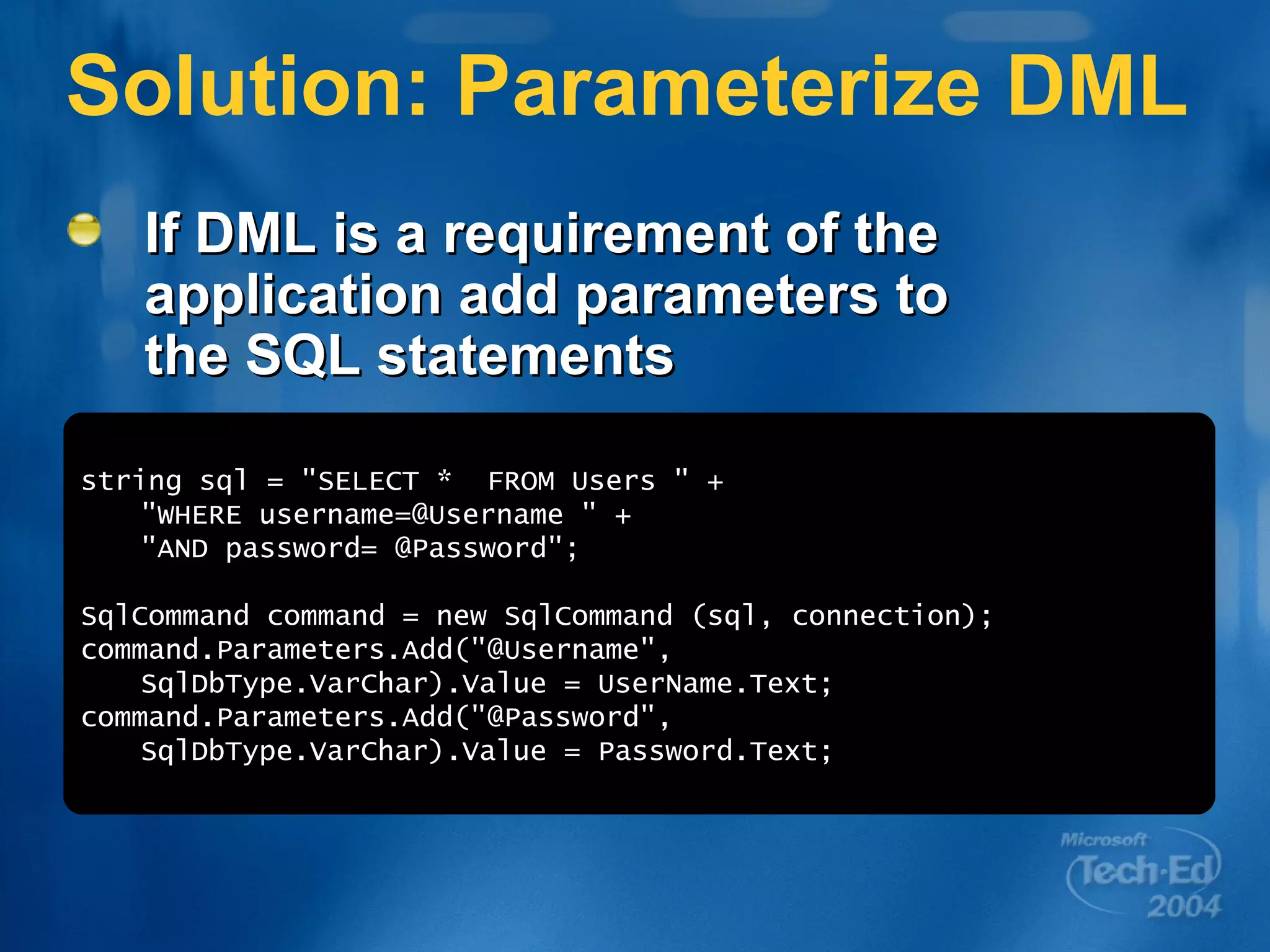 Solution: Parameterize DML If DML is a requirement of the application add parameters to the SQL statements string sql = &quot;SELECT *  FROM Users &quot; + &quot;WHERE username=@Username &quot; + &quot;AND password= @Password&quot;; SqlCommand command = new SqlCommand (sql, connection); command.Parameters.Add(&quot;@Username&quot;, SqlDbType.VarChar).Value = UserName.Text; command.Parameters.Add(&quot;@Password&quot;, SqlDbType.VarChar).Value = Password.Text; 