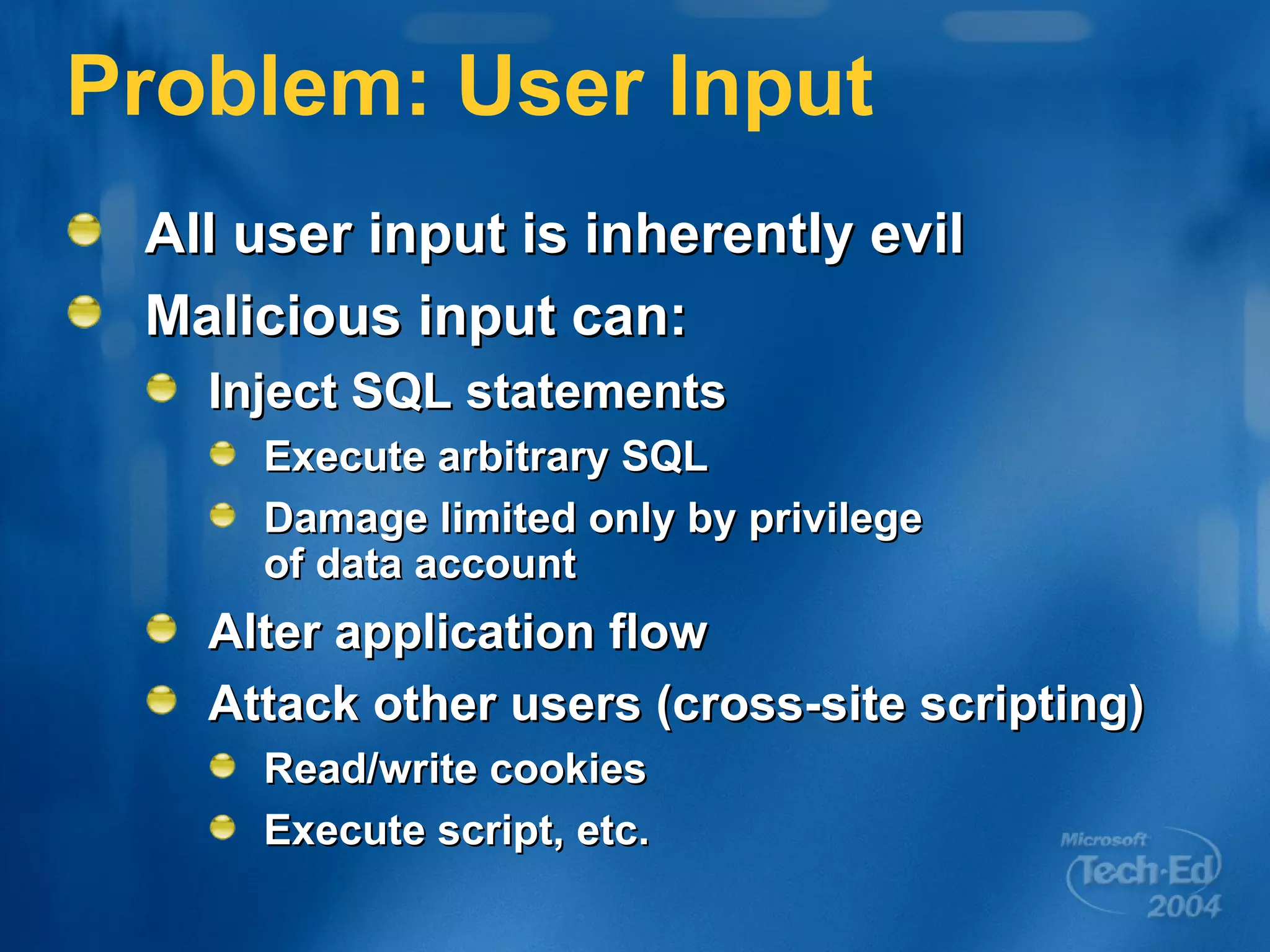 Problem: User Input All user input is inherently evil Malicious input can: Inject SQL statements Execute arbitrary SQL Damage limited only by privilege  of data account Alter application flow Attack other users (cross-site scripting) Read/write cookies Execute script, etc. 