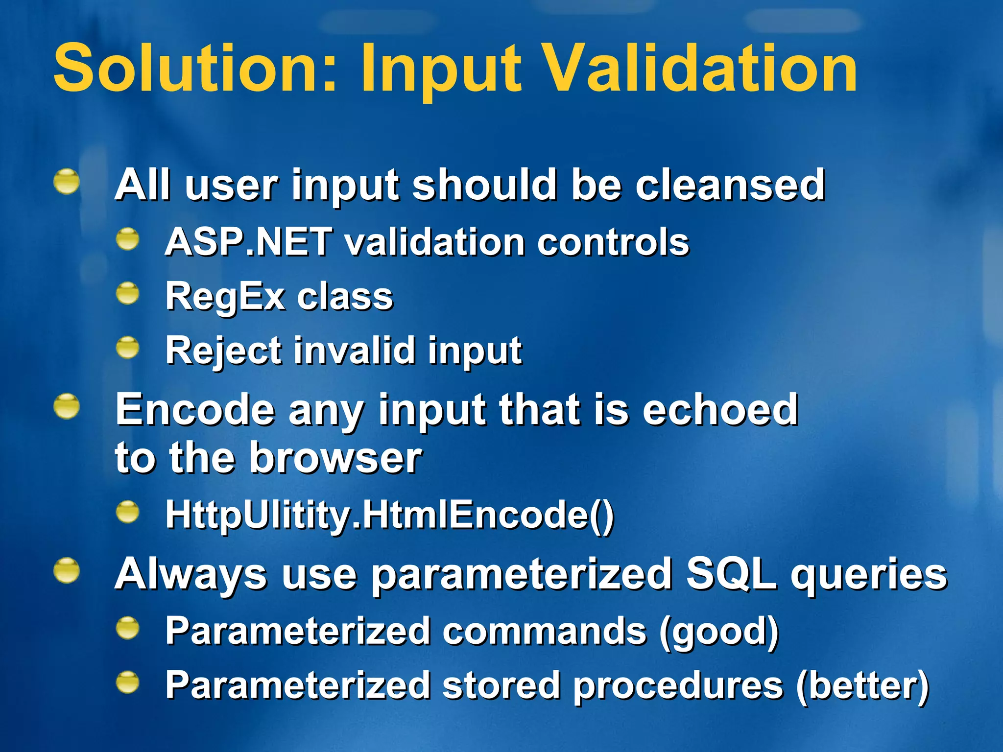 Solution: Input Validation All user input should be cleansed ASP.NET validation controls RegEx class Reject invalid input Encode any input that is echoed  to the browser HttpUlitity.HtmlEncode() Always use parameterized SQL queries Parameterized commands (good) Parameterized stored procedures (better) 