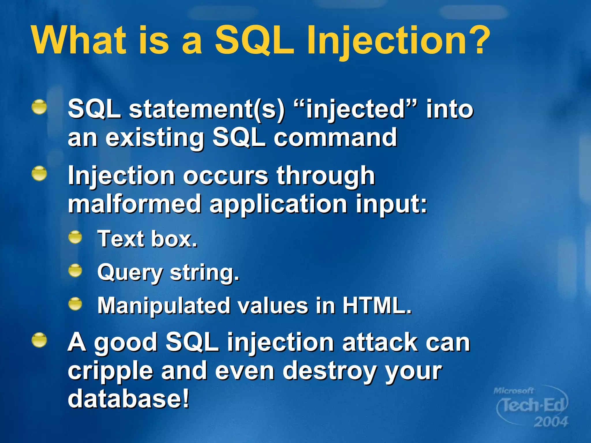 What is a SQL Injection? SQL statement(s) “injected” into an existing SQL command Injection occurs through malformed application input: Text box. Query string. Manipulated values in HTML. A good SQL injection attack can cripple and even destroy your database! 
