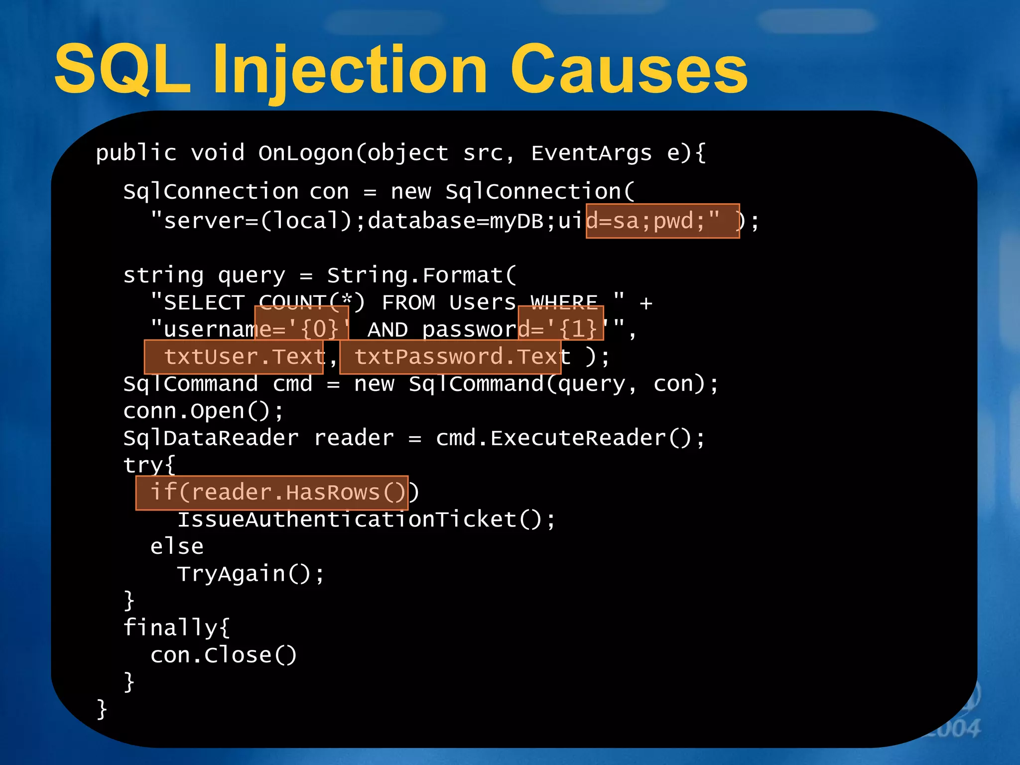 SQL Injection Causes public void OnLogon(object src, EventArgs e){ SqlConnection   con = new SqlConnection(   &quot;server=(local);database=myDB;uid=sa;pwd;&quot; ); string query = String.Format(   &quot;SELECT COUNT(*) FROM Users WHERE &quot; +    &quot;username='{0}' AND password='{1}'&quot;, txtUser.Text, txtPassword.Text ); SqlCommand cmd = new SqlCommand(query, con); conn.Open(); SqlDataReader reader = cmd.ExecuteReader(); try{   if(reader.HasRows()) IssueAuthenticationTicket(); else TryAgain(); } finally{ con.Close() } } 