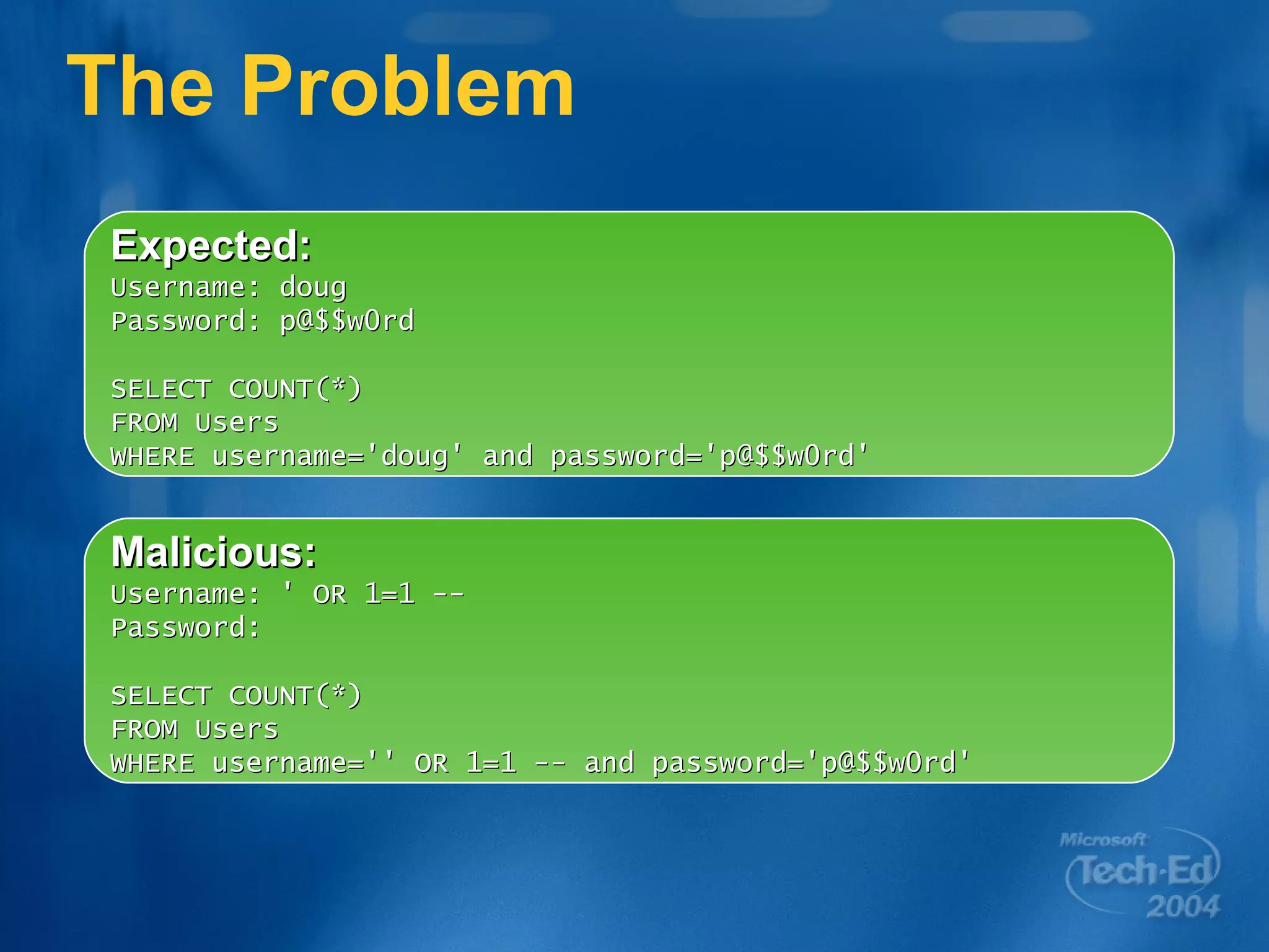 The Problem Expected: Username: doug Password: p@$$w0rd SELECT COUNT(*) FROM Users  WHERE username='doug' and password='p@$$w0rd' Malicious: Username: ' OR 1=1 -- Password:  SELECT COUNT(*) FROM Users WHERE username='' OR 1=1 -- and password='p@$$w0rd' 