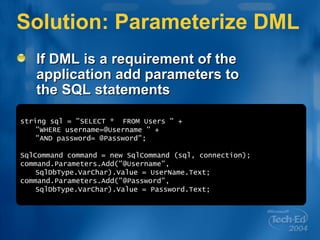 Solution: Parameterize DML If DML is a requirement of the application add parameters to the SQL statements string sql = &quot;SELECT *  FROM Users &quot; + &quot;WHERE username=@Username &quot; + &quot;AND password= @Password&quot;; SqlCommand command = new SqlCommand (sql, connection); command.Parameters.Add(&quot;@Username&quot;, SqlDbType.VarChar).Value = UserName.Text; command.Parameters.Add(&quot;@Password&quot;, SqlDbType.VarChar).Value = Password.Text; 