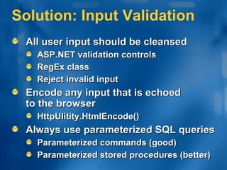 Solution: Input Validation All user input should be cleansed ASP.NET validation controls RegEx class Reject invalid input Encode any input that is echoed  to the browser HttpUlitity.HtmlEncode() Always use parameterized SQL queries Parameterized commands (good) Parameterized stored procedures (better) 