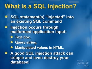 What is a SQL Injection? SQL statement(s) “injected” into an existing SQL command Injection occurs through malformed application input: Text box. Query string. Manipulated values in HTML. A good SQL injection attack can cripple and even destroy your database! 
