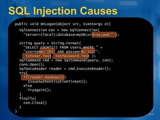 SQL Injection Causes public void OnLogon(object src, EventArgs e){ SqlConnection   con = new SqlConnection(   &quot;server=(local);database=myDB;uid=sa;pwd;&quot; ); string query = String.Format(   &quot;SELECT COUNT(*) FROM Users WHERE &quot; +    &quot;username='{0}' AND password='{1}'&quot;, txtUser.Text, txtPassword.Text ); SqlCommand cmd = new SqlCommand(query, con); conn.Open(); SqlDataReader reader = cmd.ExecuteReader(); try{   if(reader.HasRows()) IssueAuthenticationTicket(); else TryAgain(); } finally{ con.Close() } } 